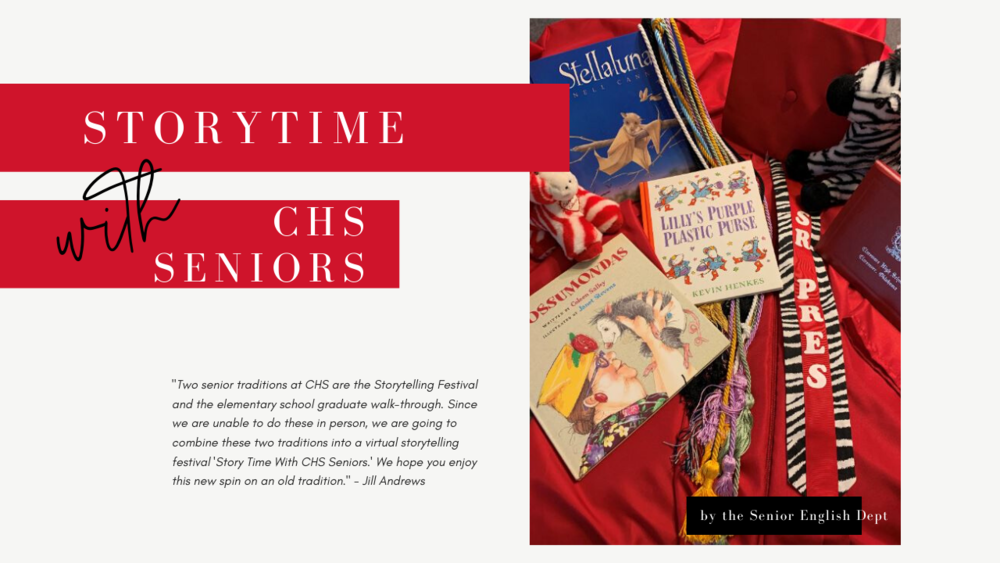 Two senior traditions at CHS are the Storytelling Festival and the elementary school walk-through. Since we are unable to do these in person, we are going to combine these two traditions into a virtual storytelling festival called Story Time With CHS Seniors.  